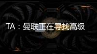 TA：曼联正在寻找高级招聘主管，该职位将负责监督资深球探的工作