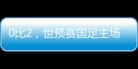 0比2，世预赛国足主场不敌澳大利亚