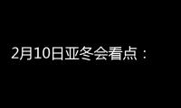 2月10日亚冬会看点：多名冬奥会冠军将出战