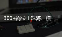 300+岗位�！珠海、横琴国资国企邀你赴琴澳发展