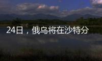 24日，俄乌将在沙特分别与美会谈