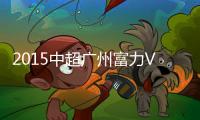 2015中超广州富力VS长春亚泰战报
