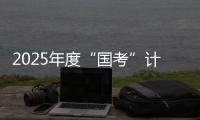 2025年度“国考”计划补录2577人 明起报名