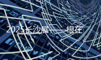 2025长沙展——根在三湘
，质赢全球
！