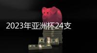 2023年亚洲杯24支参赛队确定：中国在列
